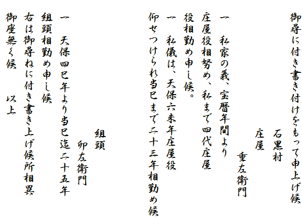 　御尋に付き書き付けをもって申上げ候
　　　　　　　　　　　石黒村
　　　　　　　　　　　庄屋
　　　　　　　　　　　　　重左衛門
　一　私家の義、宝暦年間より
　庄屋役相努め、私まで四代庄屋
　役相勤め申し候。
　一　私儀は、天保六未年庄屋役
　仰せつけられ当巳まで二十三年相勤め候


　　　　　　　　　　　組頭
　　　　　　　　　　　　卯左衛門
　一　天保四巳年より当巳迄二十五年
　組頭相勤め申し候
　右は御尋ねに付き書き上げ候所相異
　御座無く候　　以上