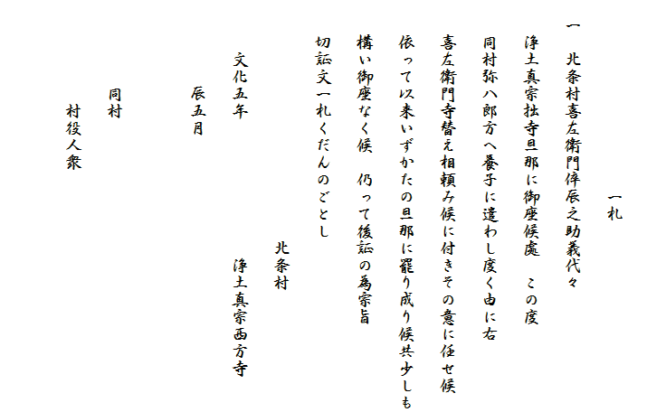 　　　　
　　　　　　　　　　　一札
　一　北条村喜左衛門倅辰之助義代々
　　浄土真宗拙寺旦那に御座候處　この度
　　同村弥八郎方へ養子に遣わし度く由に右
　　喜左衛門寺替え相頼み候に付きその意に任せ候
　　依って以来いずかたの旦那に罷り成り候共少しも
　　構い御座なく候　仍って後証の為宗旨
　　切証文一札くだんのごとし
　　　　　　　　　　　　　　北条村
　　　文化五年　　　　　　　　浄土真宗西方寺
　　　　　辰五月

　　　　　同村
　　　　　　村役人衆
