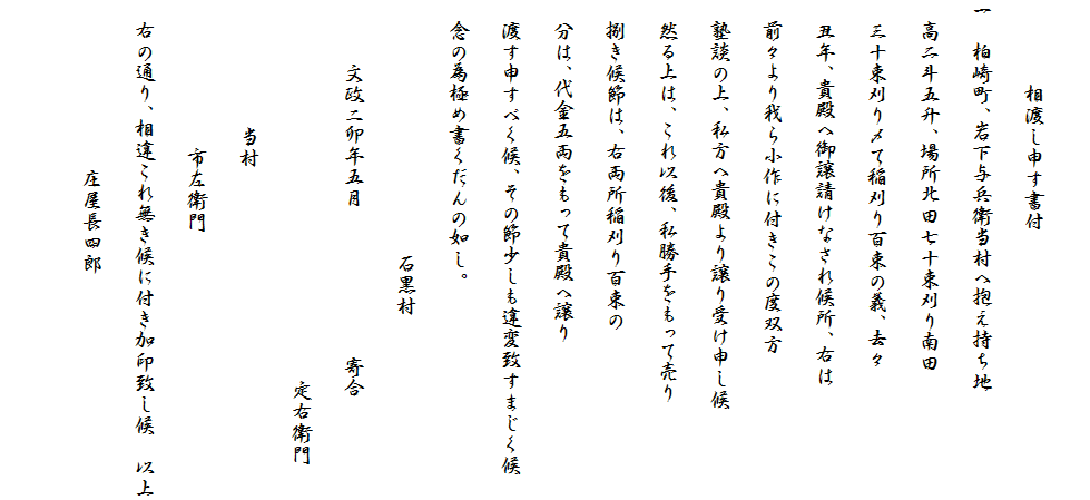 
　　　　相渡し申す書付
一　柏崎町、岩下与兵衛当村へ抱え持ち地
　高二斗五升、場所北田七十束刈り南田
　三十束刈り〆て稲刈り百束の義、去々
　丑年、貴殿へ御譲請けなされ候所、右は
　前々より我ら小作に付きこの度双方
　塾談の上、私方へ貴殿より譲り受け申し候
　然る上は、これ以後、私勝手をもって売り
　捌き候節は、右両所稲刈り百束の
　分は、代金五両をもって貴殿へ譲り
　渡す申すべく候、その節少しも違変致すまじく候
　念の為極め書くだんの如し。
　　　　　　　　　　　　石黒村
　　　文政ニ卯年五月　　　　　　　寄合
　　　　　　　　　　　　　　　　　　定右衛門
　　　　　　当村
　　　　　　　市左衛門
　右の通り、相違これ無き候に付き加印致し候　以上
　　　　　　　　庄屋長四郎
