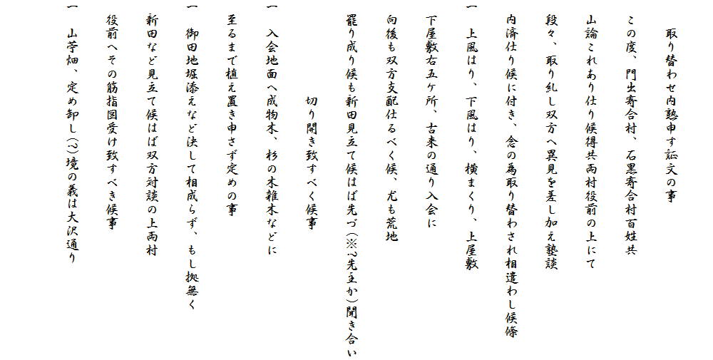 
　　取り替わせ内熟申す証文の事
　この度、門出寄合村、石黒寄合村百姓共
　山論これあり仕り候得共両村役前の上にて
　段々、取り糺し双方へ異見を差し加え塾談
　内済仕り候に付き、念の為取り替わされ相遣わし候條
一　上風はり、下風はり、横まくり、上屋敷
　下屋敷右五ケ所、古来の通り入会に
　向後も双方支配仕るべく候、尤も荒地
　罷り成り候も新田見立て候はば先づ(※?先主か)聞き合い
　　　　　　　切り開き致すべく候事
一　入会地面へ成物木、杉の木雑木などに
　至るまで植え置き申さず定めの事
一　御田地堀添えなど決して相成らず、もし拠無く
　新田など見立て候はば双方対談の上両村
　役前へその筋指図受け致すべき候事
一　山苧畑、定め卸し(?)境の義は大沢通り
