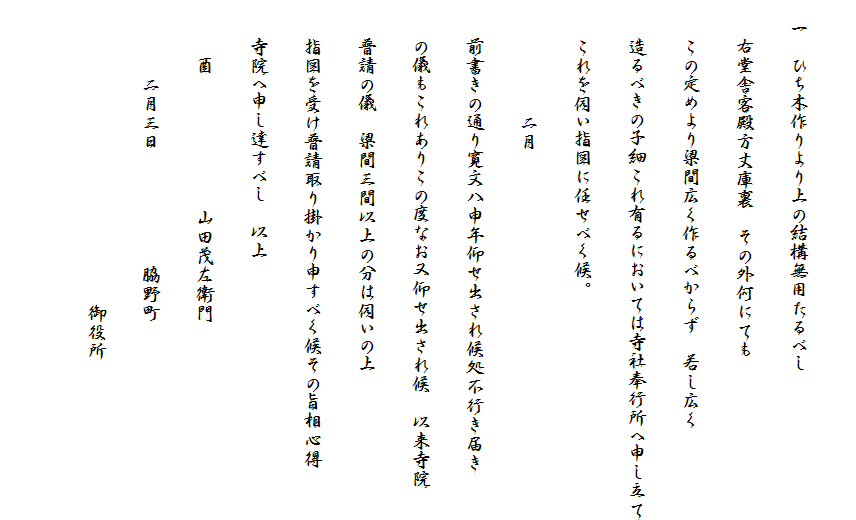 
　一　ひち木作りより上の結構無用たるべし
　　右堂舎客殿方丈庫裏　その外何にても
　　この定めより梁間広く作るべからず　若し広く
　　造るべきの子細これ有るにおいては寺社奉行所へ申し立て
　　これを伺い指図に任せべく候。
　　　　　　二月
　　前書きの通り寛文八申年仰せ出され候処不行き届き
　　の儀もこれありこの度なお又仰せ出され候　以来寺院
　　普請の儀　梁間三間以上の分は伺いの上
　　指図を受け普請取り掛かり申すべく候その旨相心得
　　寺院へ申し達すべし　以上
　　　酉　　　　　　　山田茂左衛門
　　　　二月三日　　　　　　脇野町
　　　　　　　　　　　　　　　　御役所
