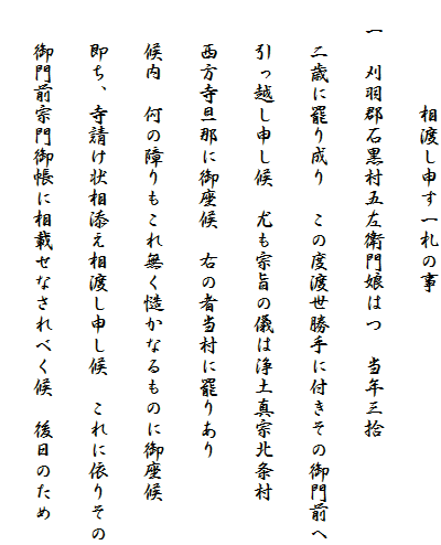 　　　　　相渡し申す一札の事
　一　刈羽郡石黒村五左衛門娘はつ　当年三拾
　　二歳に罷り成り　この度渡世勝手に付きその御門前へ
　　引っ越し申し候　尤も宗旨の儀は浄土真宗北条村
　　西方寺旦那に御座候　右の者当村に罷りあり
　　候内　何の障りもこれ無く慥かなるものに御座候
　　即ち、寺請け状相添え相渡し申し候　これに依りその
　　御門前宗門御帳に相載せなされべく候　後日のため