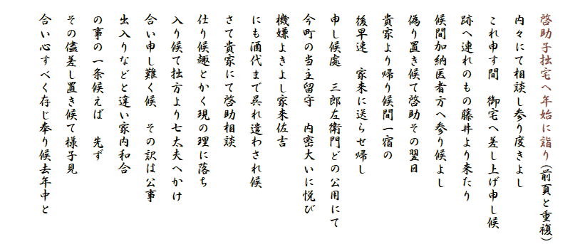 　
　啓助子拙宅へ年始に詣り(前頁と重複)
　内々にて相談し参り度きよし
　これ申す間　御宅へ差し上げ申し候
　跡へ連れのもの藤井より来たり
　候間加納医者方へ参り候よし
　偽り置き候て啓助その翌日
　貴家より帰り候間一宿の
　後早速　家来に送らせ帰し
　申し候處　三郎左衛門どの公用にて
　今町の当主留守　内密大いに悦び
　機嫌よきよし家来佐吉
　にも酒代まで呉れ遣わされ候
　さて貴家にて啓助相談
　仕り候趣とかく現の理に落ち
　入り候て拙方より七太夫へかけ
　合い申し難く候　その訳は公事
　出入りなどと違い家内和合
　の事の一条候えば　先ず
　その儘差し置き候て様子見
　合い心すべく存じ奉り候去年中と
