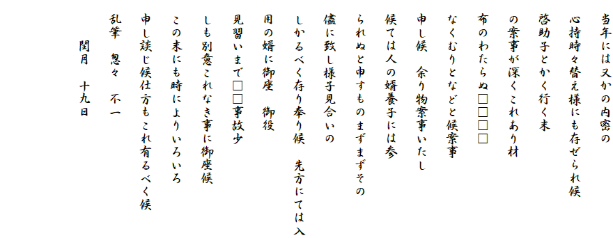 　当年には又かの内密の
　心持時々替え様にも存ぜられ候
　啓助子とかく行く末
　の案事が深くこれあり材
　布のわたらぬ□□□□
　なくむりとなどと候案事
　申し候　余り物案事いたし
　候ては人の婿養子には参
　られぬと申すものまずまずその
　儘に致し様子見合いの
　しかるべく存り奉り候　先方にては入
　用の婿に御座　御役
　見習いまで□□事故少
　しも別意これなき事に御座候
　この末にも時によりいろいろ
　申し談じ候仕方もこれ有るべく候
　乱筆　怱々　不一
　　　閏月　十九日

