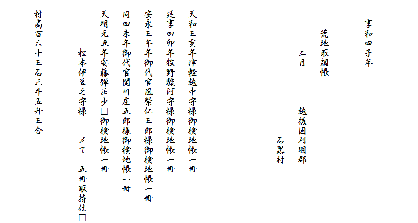 　

　　享和四子年

　　　荒地取調帳
　　　　　二月　　　　越後国刈羽郡
　　　　　　　　　　　　　　石黒村


　
　天和三亥年津軽越中守様御検地帳一冊
　延享四卯年牧野駿河守様御検地帳一冊
　安永三午年御代官風祭仁三郎様御検地帳一冊
　同四未年御代官関川庄五郎様御検地帳一冊
　天明元丑年安藤弾正少□御検地帳一冊
　　　　　松本伊豆之守様　　〆て　五冊取持仕□

　村高百六十三石三斗五升三合
　　　　　　