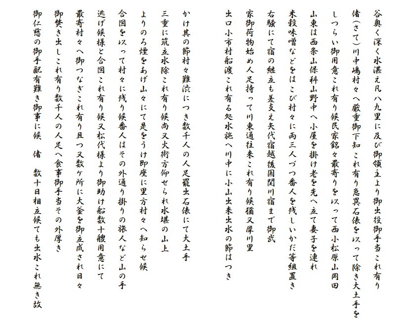 
　谷奥く深く水湛え凡八九里に及び御領主より御出役御手当これ有り
　偖(さて)川中嶋村々へ厳重御下知これ有り急異石俵を以って除き大土手を
　しつらい御用意これ有り候民家銘々最寄りを以って西小松原山岡田
　山東は西条山保科山野中へ小屋を掛け老を先へ立て妻子を連れ
　米穀味噌などをはこび村々に両三人づつ番人を残しいかだ等組置き
　右騒にて宿の継立も差支え矢代宿越後国関川宿まで御武
　家御荷物始め人足持って川東通往来これ有り候猶又犀川里
　出口小市村船渡これ有る処水施へ川中に小山出来出水の節はつき

　かけ其の節村々難渋につき数千人の人足罷出石俵にて大土手
　三重に筑立水除これ有り候尚又火術方仰せられ水堪の山上
　よりのろ煙をあげ山々にて是をうけ即座に里方村々へ知らせ候
　合図を以って村々に残り候番人はその外通り掛りの旅人など山の手
　逃げ候様と合図これ有り候又松代様より御助け船数十艘用意にて
　最寄村々へ御つなぎこれ有り且つ又数ケ所に大釜を御立成され日々
　御焚き出しこれ有り数千人の人足へ食事御手当その外厚き
　御仁慈の御手配有難き御事に候　偖　数十日相立候ても出水これ無き故
