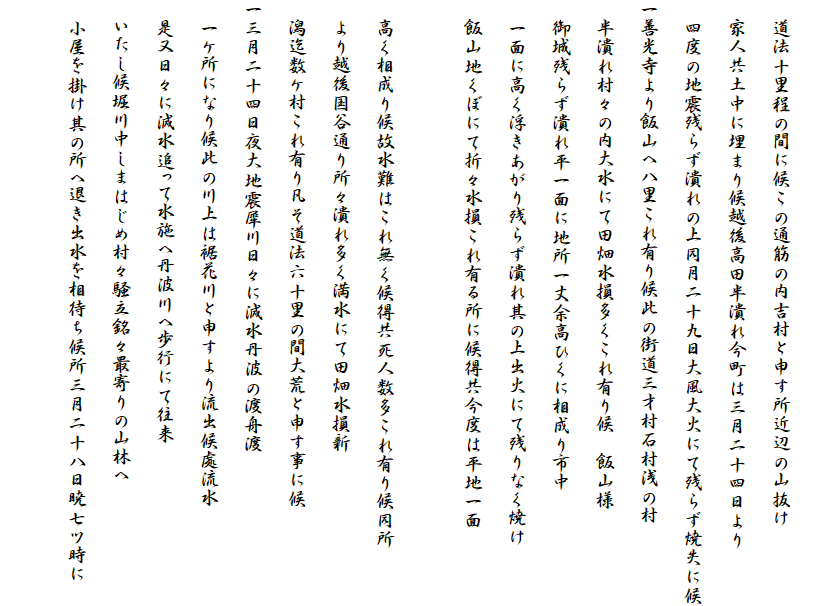 
　道法十里程の間に候この通筋の内吉村と申す所近辺の山抜け
　家人共土中に埋まり候越後高田半潰れ今町は三月二十四日より
　四度の地震残らず潰れの上同月二十九日大風大火にて残らず焼失に候
一善光寺より飯山へ八里これ有り候此の街道三才村石村浅の村
　半潰れ村々の内大水にて田畑水損多くこれ有り候　飯山様
　御城残らず潰れ平一面に地所一丈余高ひくに相成り市中
　一面に高く浮きあがり残らず潰れ其の上出火にて残りなく焼け
　飯山地くぼにて折々水損これ有る所に候得共今度は平地一面
　
　高く相成り候故水難はこれ無く候得共死人数多これ有り候同所
　より越後国谷通り所々潰れ多く満水にて田畑水損新
　潟迄数ケ村これ有り凡そ道法六十里の間大荒と申す事に候
一三月二十四日夜大地震犀川日々に減水丹波の渡舟渡
　一ケ所になり候此の川上は裾花川と申すより流出候處流水
　是又日々に減水追って水施へ丹波川へ歩行にて往来
　いたし候堀川中しまはじめ村々騒立銘々最寄りの山林へ
　小屋を掛け其の所へ退き出水を相待ち候所三月二十八日暁七ツ時に
　