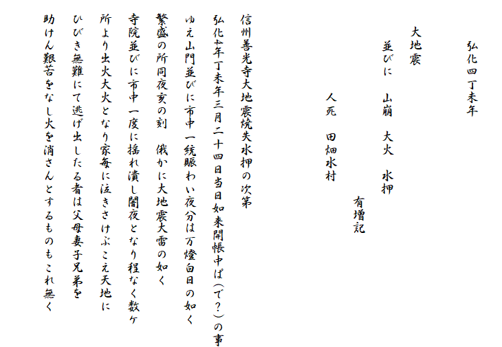 
　　　弘化四丁未年

　　大地震
　　　並びに　山崩　大火　水押
　　　　　　　　　　　　　　　有増記
　　　　　　　人死　田畑水村


　信州善光寺大地震焼失水押の次第
　弘化4年丁未年三月二十四日当日如来開帳中ぱ(で？)の事
　ゆえ山門並びに市中一統賑わい夜分は万燈白日の如く
　繁盛の所同夜亥の刻　俄かに大地震大雷の如く
　寺院並びに市中一度に揺れ潰し闇夜となり程なく数ケ
　所より出火大火となり家毎に泣きさけぶこえ天地に
　ひびき無難にて逃げ出したる者は父母妻子兄弟を
　助けん艱苦をなし火を消さんとするものもこれ無く
