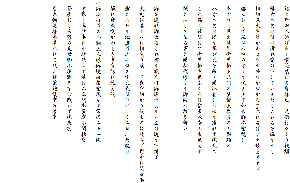 　銘々野田へ逃げ出し唯茫然たる有様也　近郷村々より親類
　縁者へ欠け付け潰れ家の下にていまだこえあるを掘り出し
　相助又火を防がんとなせ共なかなか刀(力)に及ばず火勢ますます
　盛んにして風は未申の方より吹き立て如来御本堂既に
　あやうく見え候所御屋根上三門の屋根上数多の人影顕れ
　八方へ欠け廻り飛び火を防ぎ候地震にもゆり潰れず焼失も
　これ無く夜明けて御屋根を見あぐれば数多人壱人も見えず
　誠にふしぎなる事に候松代様より御防人数多勢い

　御召連れ御出役これ有り候六川御陣中よりも左の通り下後丁
　火先は消し口に相成り候　同夜命助かり候ものは残らず野中に伏せ雨
　露にあたり地震は止み申さず火気ははげしく二日二夜焼け
　誠に難義嘆かわしき事言語に絶え候
一御山内は大本願上人様御境内諸堂残らず衆従二十一院
　中衆十五坊妻戸十坊残らず焼け二王門御堂庭小間物店
　茶屋むしろ張の見世物小屋類三丁余残らず焼失別
　当大勧進様半潰れにて残る経蔵鐘楼堂万善堂　


　