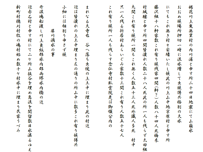 
　裾花川上鬼無里村の内川浦と申す所二十四日地震にて山崩水
　おおめ候場所押切一時に流水増して出候得共格別の大水
　にてもこれ無き村々安堵いたし候此の川上山中地京原村と申す所
　藤沢組十八軒家数これ有り候残家四間(軒？)人数八十四人死梅木
　村城腰と申す所四間皆潰れ人数二十八人死此の所一人も残らず太田組
　九間これ有り候所一間もこれ無く人数五十三人死外識人多死　村中
　只一人残る折居村あらいぐみ家数十三間これ有り人数五十七人
　これ有り候所一人も残らす念仏寺村臥雲院是は御領分内の

　まれなる大寺也　谷へ落ち出焼の上土中に埋まり此の村近
　辺は皆潰れの上土中埋まり左の通りの所山中に数多これ有り候得共
　小細には相別り申さず候
　　　　　　犀川満水の事
　丹波嶋船渡し川上更級郡水内郡両堺水内橋の近
　辺赤石村と申す村にて二ケ所山抜谷を埋め急流を関留数日水湛るゆえ
　新町村穂刈村牧の嶋村始め数十ケ村水中に埋まり民家うづみ
　　