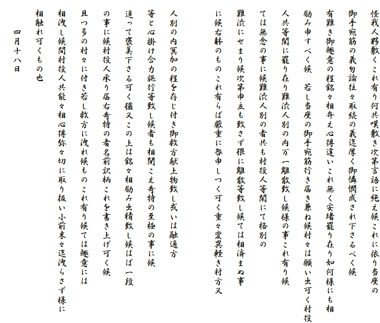 　怪我人夥敷くこれ有り何共嘆敷き次第言語に絶え候これに依り当座の
　御手宛筋の義勿論往々取続の義迄厚く御憐憫成され下さるべく候
　有難き御趣意の程銘々相弁え心得違いこれ無く安堵罷り在り如何様にも相
　励み申すべく候　若し当座の御手宛筋行き届き兼ね候村々は願い出可く村役
　人共等閑に罷り在り難渋人別の内万一離散致し候様の事これ有り候
　ては無念の事に候難渋人別の者共も村役人等閑にて格別の
　難渋にせまり候次第申立も致さず猥に離散等致し候ては相済まぬ事
　に候右躰のものこれ有らば厳重に咎申しつく可く重々変異軽き村方又

　人別の内冥加の程を存じ付き御救方献上物致し或いは融通方
　等と心掛け合力施行等致し候者も相聞こえ奇特の至極の事に候
　追って褒美下さる可く猶又この上は銘々相励み出精致し候はば一段
　の事に候村役人承り届右奇特の者名前訳柄これを書き上げ可く候
　且つ多の村々に付き若し救方に洩れ候ものこれ有り候ては趣意には
　相洩し候間村役人共能々相心得弥々切に取り扱い小前末々迄洩らさず様に
　相触れ可くもの也
　　　四月十八日