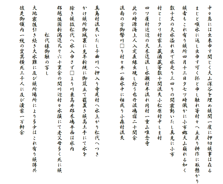 
　中々急には出来申す間じく大山深谷を埋め候間一度に押切候事は在る
　まじと順水に返し出申す可く抔と申し触れ等村々へ立戻り耕作に取懸かり
　候者もこれ有り候所四月十三日夕七ツ時俄かに小市郷大山崩れる如く
　数十丈の大水溢れ出で水走り三四りの間震動いたし真先に小市
　村とミクリ村家土蔵酒蔵等数十間流失小松原村中しま村
　四ツ屋村近辺の大木迄流し水瀬村半流れ同村一重山唯念寺
　此の時源海上人入定直縁出現し給う也丹波嶋宿二十間余
　流南の方御幣川□り村々平一面水中に相成り小森村流失
　
　真島村流失いたし千曲川へ押入り寺尾村へ水上がり松代へつき
　かけ候所御城裏に先年新規に御筑立て罷置き候高土手にて水を
　除き候故松代へ水入申さず□より川東高井郡木嶋平西は水内
　郡越後国新潟迄凡そ六十里余の間川辺村々水損にて老父母多く死に候
　　　　　　松代様御触の写し
　大地震後引き続き大水難に及び候所場所により多少はこれ有り候得共
　彼是御領内一統の変異横死三千人に及び潰家一万軒余

