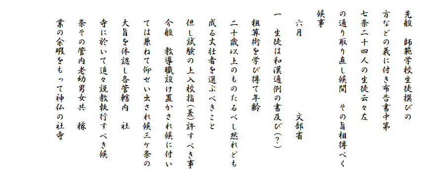 
　先般　師範学校生徒撰びの
　方などの義に付き布告書中第
　七条二十四人の生徒云々左
　の通り取り直し候間　その旨相得べく
　候事
　　六月　　　　　　　　文部省
　一　生徒は和漢通例の書及び(？)
　　粗算術を学び得て年齢
　　二十歳以上のものたるべし然れども
　　成る丈壮者を選ぶべきこと
　　但し試験の上入校指(差)許すべき事
　　今般　教導職設け置かされ候に付い
　　ては兼ねて仰せい出され候三ケ条の
　　大旨を体認し各管轄内　社
　　寺に於いて追々説教執行すべき候
　　条その管内老幼男女共　稼
　　業の余暇をもって神仏の社寺

　