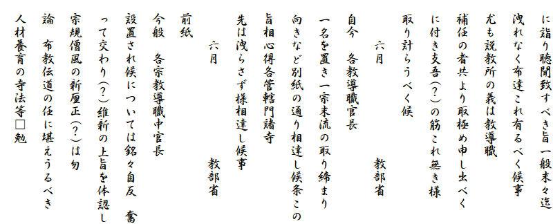 　に詣り聴聞致すべき旨一般末々迄
　洩れなく布達これ有るべく候事
　尤も説教所の義は教導職
　補任の者共より取極め申し出べく
　に付き支吾(？)の筋これ無き様
　取り計らうべく候
　　　六月　　　　　　　教部省
　自今　各教導職官長
　一名を置き一宗末流の取り締まり
　向きなど別紙の通り相達し候条この
　旨相心得各管轄門諸寺
　先は洩らさず様相達し候事
　　　六月　　　　　　　教部省
　前紙
　今般　各宗教導職中官長
　設置され候については銘々自反　奮
　って交わり(？)維新の上旨を体認し
　宗規僧風の新厘正(？)は勿
　論　布教伝道の任に堪えうるべき
　人材養育の寺法等□勉