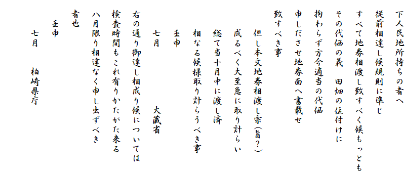 　下人民地所持ちの者へ
　従前相達し候規則に準じ
　すべて地券相渡し致すべく候もっとも
　その代価の義　田畑の位付けに
　拘わらず方今適当の代価
　申しださせ地券面へ書載せ
　致すべき事
　　　但し本文地券相渡し宗(旨？)
　　　成るべく大至急に取り計らい
　　　総て当十月中に渡し済
　　　相なる候様取り計らうべき事
　　　壬申
　　　七月　　　　　　大蔵省
　右の通り御達し相成り候については
　検査時間もこれ有りかたがた来る
　八月限り相違なく申し出ずべき
　者也
　　壬申
　　　七月　　柏崎県庁
