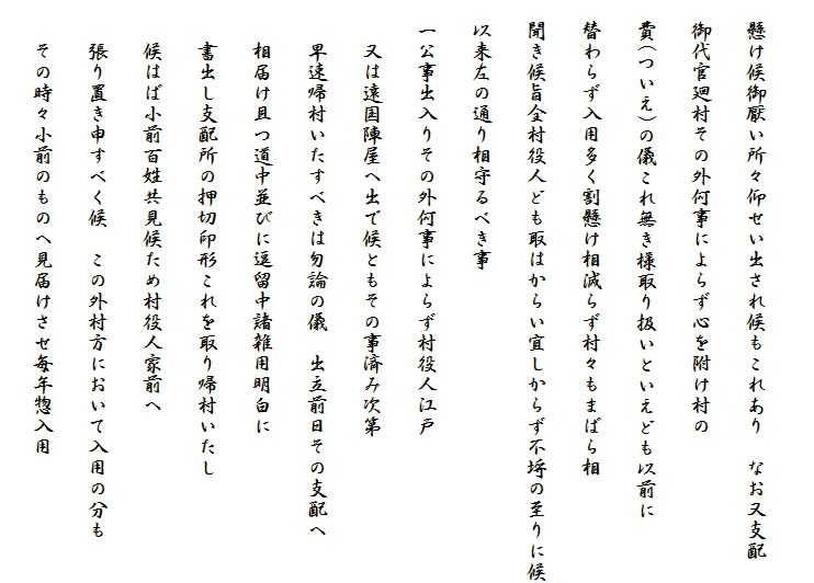 
　懸け候御厭い所々仰せい出され候もこれあり　なお又支配
　御代官廻村その外何事によらず心を附け村の
　費(ついえ)の儀これ無き様取り扱いといえども以前に
　替わらず入用多く割懸け相減らず村々もまばら相
　聞き候旨全村役人ども取はからい宜しからず不埒の至りに候
　以来左の通り相守るべき事
　一公事出入りその外何事によらず村役人江戸
　　又は遠国陣屋へ出で候ともその事済み次第
　　早速帰村いたすべきは勿論の儀　出立前日その支配へ
　　相届け且つ道中並びに逗留中諸雑用明白に
　　書出し支配所の押切印形これを取り帰村いたし
　　候はば小前百姓共見候ため村役人家前へ
　　張り置き申すべく候　この外村方において入用の分も
　　その時々小前のものへ見届けさせ毎年惣入用