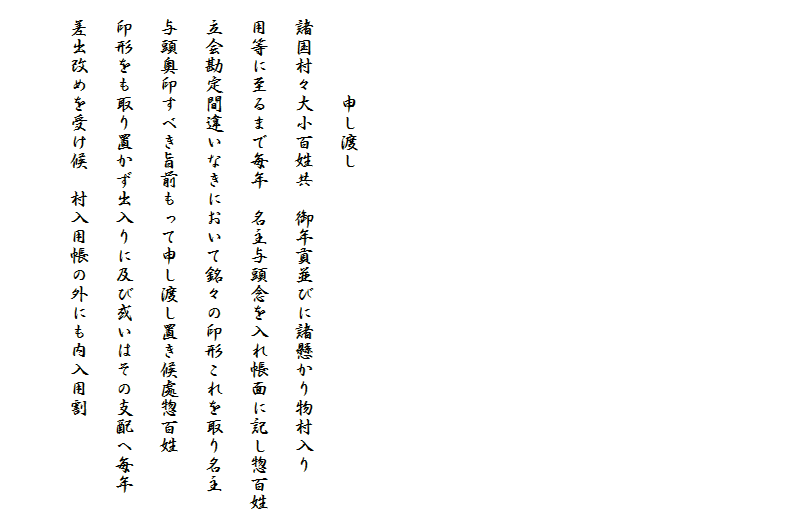 











　　　　　申し渡し
　諸国村々大小百姓共　御年貢並びに諸懸かり物村入り
　用等に至るまで毎年　名主与頭念を入れ帳面に記し惣百姓
　立会勘定間違いなきにおいて銘々の印形これを取り名主
　与頭奥印すべき旨前もって申し渡し置き候處惣百姓
　印形をも取り置かず出入りに及び或いはその支配へ毎年
　差出改めを受け候　村入用帳の外にも内入用割
