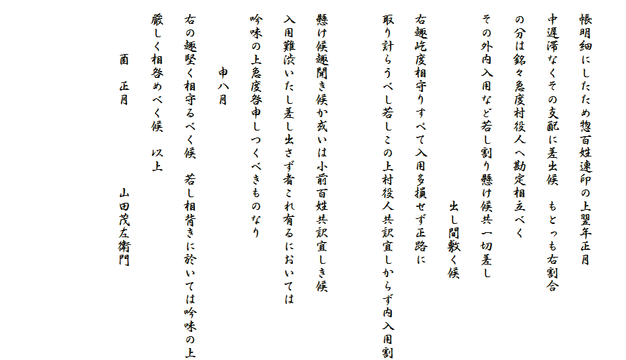 　
　帳明細にしたため惣百姓連印の上翌年正月
　中遅滞なくその支配に差出候　もとっも右割合
　の分は銘々急度村役人へ勘定相立べく
　その外内入用など若し割り懸け候共一切差し
　　　　　　　　　　　　　　　出し間敷く候
　右趣屹度相守りすぺて入用多損せず正路に
　取り計らうべし若しこの上村役人共訳宜しからず内入用割
　
　懸け候趣聞き候か或いは小前百姓共訳宜しき候
　入用難渋いたし差し出さず者これ有るにおいては
　吟味の上急度咎申しつくべきものなり
　　　　　申八月
　右の趣堅く相守るべく候　若し相背きに於いては吟味の上
　厳しく相咎めべく候　以上
　　　　酉　正月　　　　　　山田茂左衛門


