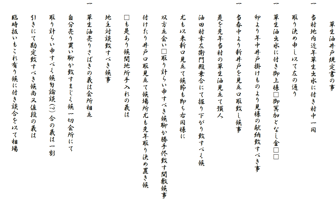 　　　草生油井戸規定書の事
一　当村地内近年草生出水に付き村中一同
　　取り決め申し以て左の通り
一　草生油出水に付き御上様□御冥加となし金□□
　　卯より年中井戸掛けものより見様の献納致すべき事
一　当春中より新井戸を見立口取致し候事
　　是を先年当村の草生油見立て預人
　　油田村幸左衛門殿乗合にて掘り下がり致すべく候
　　尤も以来新口見立て候節も即ち右同様に
　　双方立会い□取り計らい申すべき候聊か勝手侭致す間敷候事
　　付けたり井戸口取見立て候場所尤も先年取り決め置き候
　　□も是あり候間地所手入れの義は
　　地主対談致すべき候事
一　草生油売りさばきの義は会所相立
　　自分売り買い聊か致すまじく候一切会所にて
　　取り計らい申すべく候勿論談(?）合の義は一割
　　引きにて勘定致すべき候尚又値段の義は
　　臨時扱いもこれ有り候に付き談合を以て相場