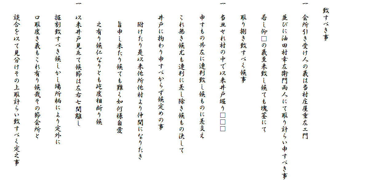 　
　
　致すべき事
一　会所引き受け人の義は当村庄屋重左エ門
　　並びに油田村幸左衛門両人にて取り計らい申すべき事
　　若し仰□の義至来致し候ても塊茎にて
　　取り捌き致すべく候事
一　当丑せれ村の中で以来井戸堀り□□□
　　申すもの共左に連判致し候ものに差支え
　　これ無き候尤も連判に差し除き候もの決して
　　井戸に拘わり申すべからず候定めの事
　　　附けたり是以来他所他村より仲間になりたき
　　　旨申し来たり候ても難く如何様自愛
　　　之有り候仁なりとも屹度相断り候
一　以来井戸見立て候節は左右七間離し
　　掘割致すべき候しかし場所柄により定外に
　　口取度き義もこれ有り候哉その節会所と
　　談合を以て見分けその上取計らい致すべく定之事　　　　　