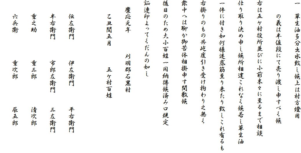一　草生油多分出水致し候上は村方燈用
　　の義は半値段にて売り渡し申すべく候
右は五ケ村役所並びに小前末々に至るまで相談
仕り取り決め申し候所相違これなく候若し草生油
一件に付き如何様迷惑筋至り来たり致しこれ有るも
右掛りのもの共屹度引き受け拘わり之無く
衆中へは聊か御苦体相掛申す間敷候
後日のため大小百姓一同納得候済み口規定
証連印よってくだんの如し
　慶応元年　　　刈羽郡石黒村
　　乙丑閏五月　　　五ケ村百姓

　　伝左衛門　　　伊左衛門　　　平右衛門
　　半右衛門　　　市郎左衛門　　三左衛門
　　重之助　　　　重三郎　　　　清次郎
　　六兵衛　　　　重次郎　　　　辰五郎　　　　