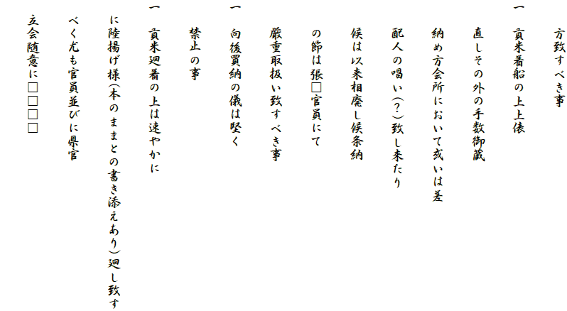 　　方致すべき事
一　貢米着船の上上俵
　　直しその外の手数御蔵
　　納め方会所において或いは差
　　配人の唱い(？)致し来たり
　　候は以来相廃し候条納
　　の節は張□官員にて
　　厳重取扱い致すべき事
一　向後買納の儀は堅く
　　禁止の事
一　貢米廻着の上は速やかに
　に陸揚げ様(本のままとの書き添えあり)廻し致す
　べく尤も官員並びに県官
　立会随意に□□□□