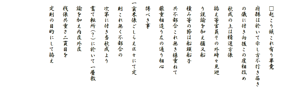 
　□起こり候これ有り畢竟
　府縣は於いて示し方不行き届き
　の儀に付き向後この度相改め
　秋成の上は精選方俵
　拵え等官員その外時々見廻
　り説諭を加え猶又船
　積み等の節は船頭船子
　共不都合これ無き様重ねて
　厳重相造り左の通り相心
　得べき事
一貢米俵ごしらえ区々にて定
　則これ無く不都合の
　次第に付き当秋成より
　嘗て転所(？)に於いて一層教
　諭を加え内皮外皮
　桟俵共重さ二貫目を
　定則の目的にして拵え


