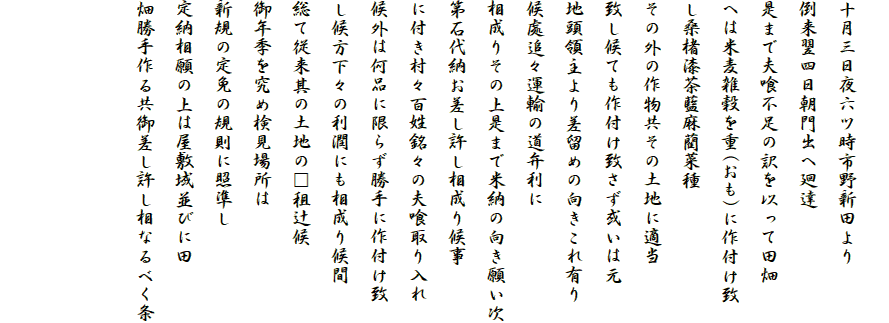 
十月三日夜六ツ時市野新田より
倒来翌四日朝門出へ廻達
是まで夫喰不足の訳を以って田畑
へは米麦雑穀を重(おも)に作付け致
し桑楮漆茶藍麻藺菜種
その外の作物共その土地に適当
致し候ても作付け致さず或いは元
地頭領主より差留めの向きこれ有り
候處追々運輸の道弁利に
相成りその上是まで米納の向き願い次
第石代納お差し許し相成り候事
に付き村々百姓銘々の夫喰取り入れ
候外は何品に限らず勝手に作付け致
し候方下々の利潤にも相成り候間
総て従来其の土地の□租辻候
御年季を究め検見場所は
新規の定免の規則に照準し
定納相願の上は屋敷域並びに田
畑勝手作る共御差し許し相なるべく条


