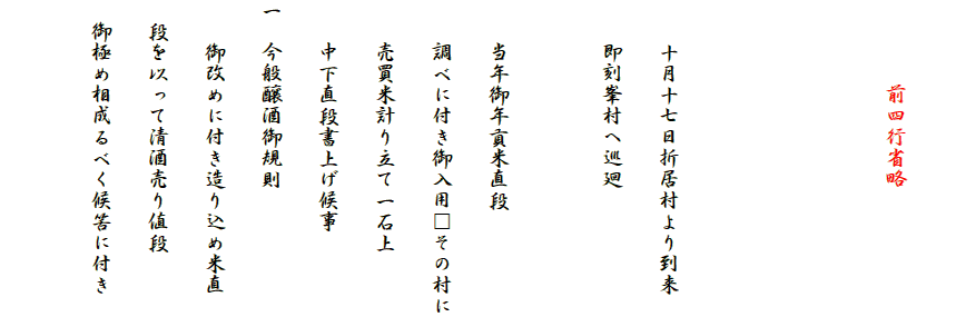 
　　　　前四行省略



　　十月十七日折居村より到来
　　即刻峯村へ巡廻

　　当年御年貢米直段
　　調べに付き御入用□その村に
　　売買米計り立て一石上
　　中下直段書上げ候事
一　今般醸酒御規則
　　御改めに付き造り込め米直
　段を以って清酒売り値段
　御極め相成るべく候筈に付き
