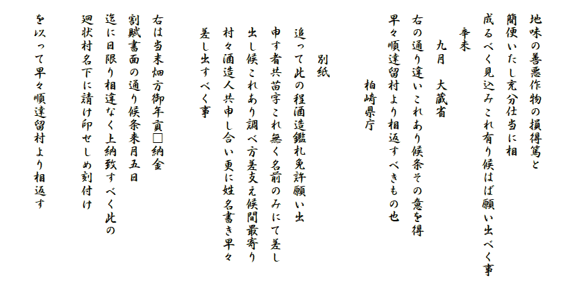 
　地味の善悪作物の損得篤と
　簡便いたし充分仕当に相
　成るべく見込みこれ有り候はば願い出べく事
　　辛未
　　　九月　大蔵省
　右の通り違いこれあり候条その意を得
　早々順達留村より相返すべきもの也　　　　　
　　　　　　柏崎県庁

　　　　別紙
　　追って此の程酒造鑑札免許願い出
　　申す者共苗字これ無く名前のみにて差し
　　出し候これあり調べ方差支え候間最寄り
　　村々酒造人共申し合い更に姓名書き早々
　　差し出すべく事

　右は当末畑方御年貢□納金
　割賦書面の通り候条来月五日
　迄に日限り相違なく上納致すべく此の
　廻状村名下に請け印せしめ刻付け

　を以って早々順達留村より相返す
