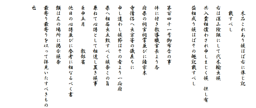 
　　木品これあり候はば右に準じ記
　　載すべし
　右は深山険阻にして代木輸出候
　共入費相償わされ申しまじく候　但し有
　益相成り候はばその趣記載すべし

　第百四十一号御布告の事
　件に付き教導職官長より各
　府県の祠官祠掌並びに諸宗末
　寺僧侶へ出京等の儀直ちに
　申し遣わし候節はその者より一応府
　県へ相届出立致すべく候条この旨
　兼ねて心得として相達し置き候事
　壬申五月　　　　教部省
　他日の心得並びに参考に相なるべく書
　類は左の場所に掲示候条
　最寄り最寄りを以って拝見いたすべきもの
　也

