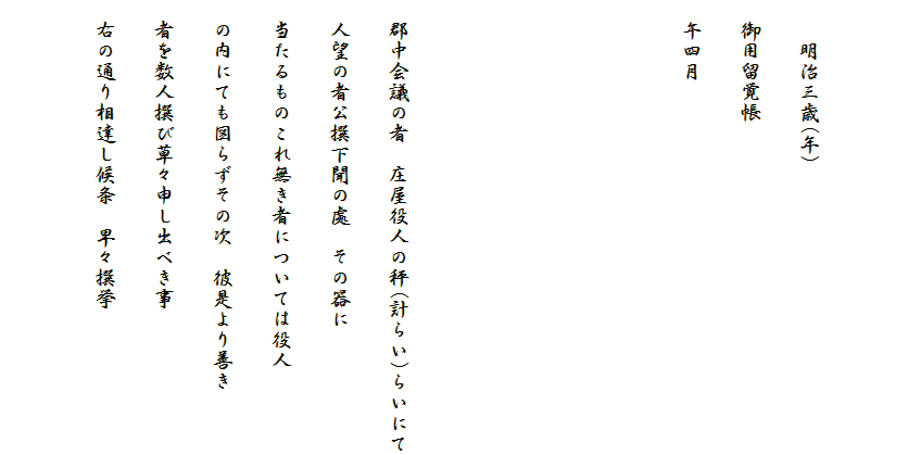 

　　明治三歳(年)
　御用留覚帳
　午四月




　郡中会議の者　庄屋役人の秤(計らい)らいにて
　人望の者公撰下聞の處　その器に
　当たるものこれ無き者については役人
　の内にても図らずその次　彼是より善き
　者を数人撰び草々申し出べき事
　右の通り相達し候条　早々撰挙
