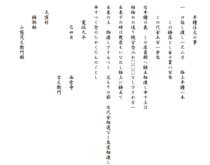 　　
　　　半鐘注文の事
　一　口指し渡し一尺二寸　　極上半鐘一本
　　　　この鋳落とし目十貫八百匁
　　　この代金五百一歩也
　右半鐘の義　この度貴殿へ鋳立相渡し申す上は
　相極めの通り随分念入れ□□□なし下され万一
　出来ずの時は幾度もいなおし極上に鋳立て
　出来の上　御渡し下さるべく　尤もその節　右代金相違なく急度相渡し
　申すべく念のためくだんのごとし
　　　　寛政九年
　　　　　巳四月　　　　　　　西雲寺
　　　　　　　　　　　　　　　吉左衛門
　　大窪村
　　　鋳物師
　　　　　小熊茂左衛門殿
　　