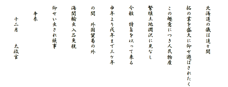 
　北海道の儀は追々開
　拓の業を盛大に仰せ遊ばされたく
　この趣意につき人民物産
　繁殖土地潤沢に見なし
　今般　特旨を以って来る
　申年より戌年まで三ケ年
　の間　外国貿易の外
　海関輸出入品免税
　仰せい出され候事
　　辛未
　　　十二月　　太政官