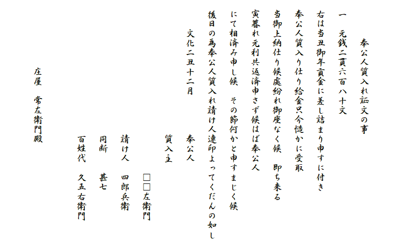 
　
　　　　奉公人質入れ証文の事
　一　元銭二貫六百八十文
　右は当丑御年貢金に差し詰まり申すに付き
　奉公人質入り仕り給金只今慥かに受取
　当御上納仕り候處紛れ御座なく候　即ち来る
　寅暮れ元利共返済申さず候はば奉公人
　にて相済み申し候　その節何かと申すまじく候
　後日の為奉公人質入れ請け人連印よってくだんの如し
　　　文化二丑十二月　　　　奉公人
　　　　　　　　　　　　　　質入主
　　　　　　　　　　　　　　　　　　□□左衛門
　　　　　　　　　　　　　　請け人　四郎兵衛
　　　　　　　　　　　　　　同断　　甚七
　　　　　　　　　　　　　　百姓代　久五右衛門

　　　　　　　庄屋　常左衛門殿　　　
　　　　　　　　　　　　