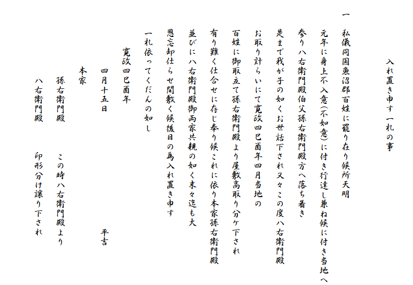 
　　　　　　入れ置き申す一札の事

　一　私儀同国魚沼郡百姓に罷り在り候所天明
　　　元年に身上不入意(不如意)に付き行達し兼ね候に付き当地へ
　　　参り八右衛門殿伯父孫右衛門殿方へ落ち着き
　　　是まで我が子の如くお世話下され又々この度八右衛門殿
　　　お取り計らいにて寛政四巳酉年四月当地の
　　　百姓に御取立て孫右衛門殿より屋敷高取り分ケ下され
　　　有り難く仕合せに存じ奉り候これに依り本家孫右衛門殿
　　　並びに八右衛門殿御両家共親の如く末々迄も大
　　　恩忘却仕らせ間敷く候後日の為入れ置き申す
　　　一札依ってくだんの如し
　　　　　寛政四巳酉年
　　　　　　　四月十五日　　　　　　　　　　　　平吉
　　　　　　　本家
　　　　　　　　孫右衛門殿　　　この時八右衛門殿より
　　　　　　　　八右衛門殿　　　印形分け譲り下され　　　
