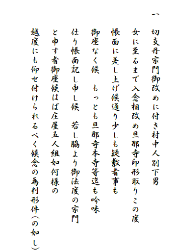 
　一　切支丹宗門御改めに付き村中人別下男
　　　女に至るまで入念相改め旦那寺印形取りこの度
　　　帳面に差し上げ候通り少しも疑敷者事も
　　　御座なく候　もっとも旦那寺本寺等迄も吟味
　　　仕り帳面記し申し候　若し脇より御法度の宗門
　　　と申す者御座候はば庄屋五人組如何様の
　　　越度にも仰せ付けられるべく候念の為判形件(の如し)
