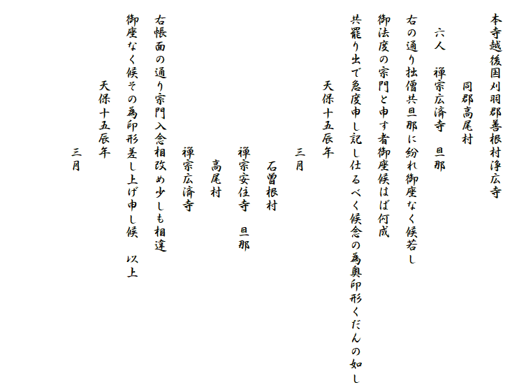 　
　本寺越後国刈羽郡善根村浄広寺
　　　　　　同郡高尾村
　　六人　禅宗広済寺　旦那
　右の通り拙僧共旦那に紛れ御座なく候若し
　御法度の宗門と申す者御座候はば何成
　共罷り出で急度申し記し仕るべく候念の為奥印形くだんの如し
　　　　　　天保十五辰年
　　　　　　　　　　　三月
　　　　　　　　　　　　石曽根村
　　　　　　　　　　　禅宗安住寺　旦那
　　　　　　　　　　　　高尾村
　　　　　　　　　　　禅宗広済寺
　右帳面の通り宗門入念相改め少しも相違
　御座なく候その為印形差し上げ申し候　以上
　　　　　　天保十五辰年
　　　　　　　　　　　三月　

