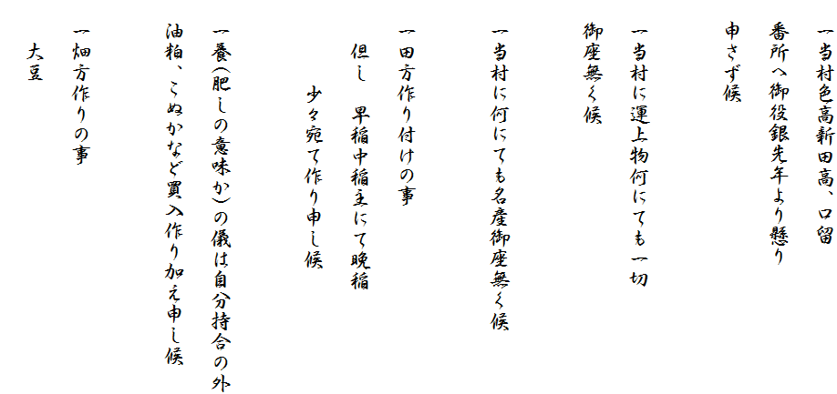 　一当村色高新田高、口留
　番所へ御役銀先年より懸り
　申さず候

　一当村に運上物何にても一切
　御座無く候

　一当村に何にても名産御座無く候

　一田方作り付けの事
　　但し　早稲中稲主にて晩稲
　　　　少々宛て作り申し候

　一養(肥しの意味か)の儀は自分持合の外
　油粕、こぬかなど買入作り加え申し候

　一畑方作りの事
　　大豆