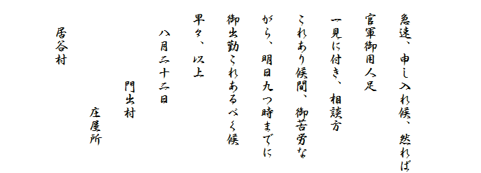 　
　
　急速、申し入れ候、然れば
　官軍御用人足
　一見に付き、相談方
　これあり候間、御苦労な
　がら、明日九つ時までに
　御出勤これあるべく候
　早々、以上
　　八月二十二日
　　　　　　門出村
　　　　　　　　庄屋所
　　居谷村　
