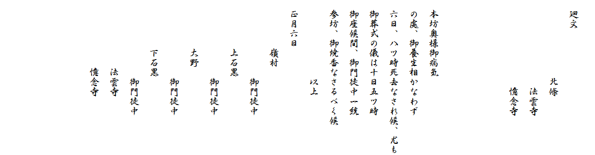 
　廻文
　　　　　　　　北條
　　　　　　　　　法雲寺
　　　　　　　　　憶念寺



　本坊奥様御病気
　の處、御養生相かなわず
　六日、八ツ時死去なされ候、尤も
　御葬式の儀は十日五ツ時
　御座候間、御門徒中一統
　参坊、御焼香なさるべく候
　　　　　　　　以上
　正月六日
　　　　　嶺村　　
　　　　　　　　御門徒中
　　　　　上石黒　
　　　　　　　　御門徒中
　　　　　大野　
　　　　　　　　御門徒中
　　　　　下石黒　
　　　　　　　　御門徒中
　　　　　　　法雲寺
　　　　　　　憶念寺　　　　　
　　　　　　　　　
　　　　　

　