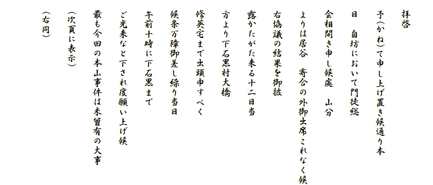 
　拝啓
　予(かね)て申し上げ置き候通り本
　日　自坊において門徒総
　会相開き申し候處　山分
　よりは居谷　寄合の外御出席これなく候
　右協議の結果を御披
　露かたがた来る十二日当
　方より下石黒村大橋
　修英宅まで出頭申すべく
　候条万障御差し繰り当日
　午前十時に下石黒まで
　ご光来なと下され度願い上げ候
　最も今回の本山事件は未曾有の大事
　(次頁に表示)
　(右同)
　