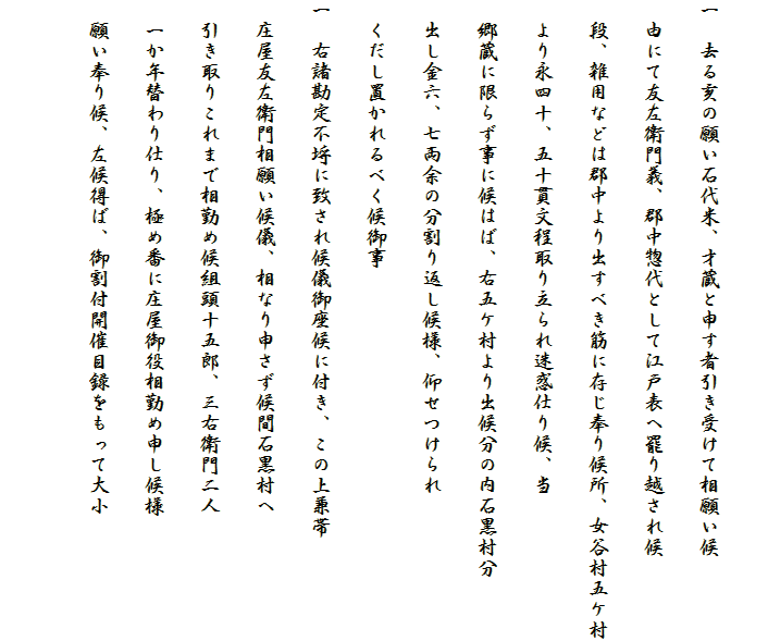 
一　去る亥の願い石代米、才蔵と申す者引き受けて相願い候
　由にて友左衛門義、郡中惣代として江戸表へ罷り越され候
　段、雑用などは郡中より出すべき筋に存じ奉り候所、女谷村五ケ村
　より永四十、五十貫文程取り立られ迷惑仕り候、当
　郷蔵に限らず事に候はば、右五ケ村より出候分の内石黒村分
　出し金六、七両余の分割り返し候様、仰せつけられ
　くだし置かれるべく候御事
一　右諸勘定不埒に致され候儀御座候に付き、この上兼帯
　庄屋友左衛門相願い候儀、相なり申さず候間石黒村へ
　引き取りこれまで相勤め候組頭十五郎、三右衛門二人
　一か年替わり仕り、極め番に庄屋御役相勤め申し候様
　願い奉り候、左候得ば、御割付開催目録をもって大小
