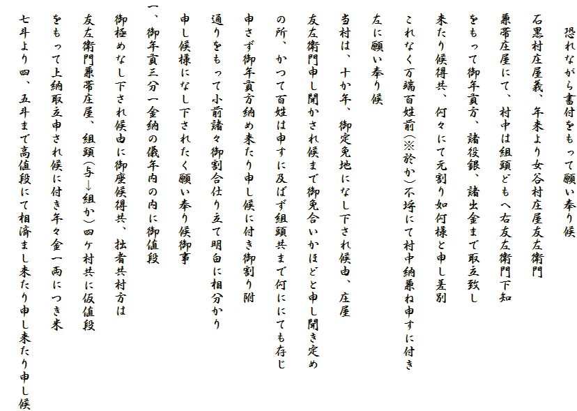 　　恐れながら書付をもって願い奉り候
　石黒村庄屋義、年来より女谷村庄屋友左衛門
　兼帯庄屋にて、村中は組頭どもへ右友左衛門下知
　をもって御年貢方、諸役銀、諸出金まで取立致し
　来たり候得共、何々にて元割り如何様と申し差別
　これなく万端百姓前(※於か)不埒にて村中納兼ね申すに付き
　左に願い奉り候
　当村は、十か年、御定免地になし下され候由、庄屋
　友左衛門申し聞かされ候まで御免合いかほどと申し聞き定め
　の所、かつて百姓は申すに及ばず組頭共まで何ににても存じ
　申さず御年貢方納め来たり申し候に付き御割り附
　通りをもって小前諸々御割合仕り立て明白に相分かり
　申し候様になし下されたく願い奉り候御事
一、御年貢三分一金納の儀年内の内に御値段
　御極めなし下され候由に御座候得共、拙者共村方は
　友左衛門兼帯庄屋、組頭(与→組か)四ケ村共に仮値段
　をもって上納取立申され候に付き年々金一両につき米
　七斗より四、五斗まで高値段にて相済まし来たり申し来たり申し候