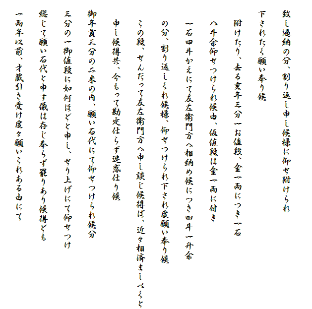 
　致し過納の分、割り返し申し候様に仰せ附けられ
　下されたく願い奉り候
　　附けたり、去る亥年三分一お値段、金一両につき一石
　　八斗余仰せつけられ候由、仮値段は金一両に付き
　　一石四斗かえにて友左衛門方へ相納め候につき四斗一升余
　　の分、割り返しくれ候様、仰せつけられ下され度願い奉り候
　　この段、せんだって友左衛門方へ申し談じ候得ば、近々相済ましべくと
　　申し候得共、今もって勘定仕らず迷惑仕り候
　御年貢三分の二米の内、願い石代にて仰せつけられ候分
　三分の一御値段に如何ほどと申し、せり上げにて仰せつけ
　総じて願い石代と申す儀は存じ奉らず罷りあり候得ども
　一両年以前、才蔵引き受け度々願いこれある由にて