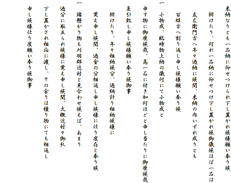 　米納なりとも一品納に仰せつけられ下し置かれ候様願い奉り候
　　附けたり、何れ一品納に仰せつけ下し置かれ候御儀候はば一品は
　　友左衛門方へ年々過納に候間、米納の内いずれ成りとも
　　百姓方へ割り返し申し候様願い奉り候
一　小物成、臨時物上納の儀何にて小物成と
　申す物に御座候哉、高一石に付き如何ほどと申し当たりに御座候哉
　差引致し申し候様願い奉り候御事
　　附けたり、年々相納候分、過納計り相納候様に
　　覚え申し候間、過金の分相返し申し候様に仕り度存じ奉り候
一　諸懸かり物も刈羽郡近村と見合わせ候えば、あまり
　過分に取立られ候様に覚え申し候間、大概近村々御糺
　下し置かされ相応に渡し、その余りは積り物にても相返し
　申し候様仕り度願い奉り候御事
