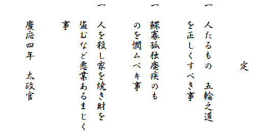 
　　　　　　定
　
一　人たるもの　五輪之道
　　を正しくすべき事

一　鰥寡孤独廃疾のも
　　のを憫ムベキ事

一　人を殺し家を焼き財を
　　盗むなど悪業あるまじく
　　事

　　慶応四年　太政官
