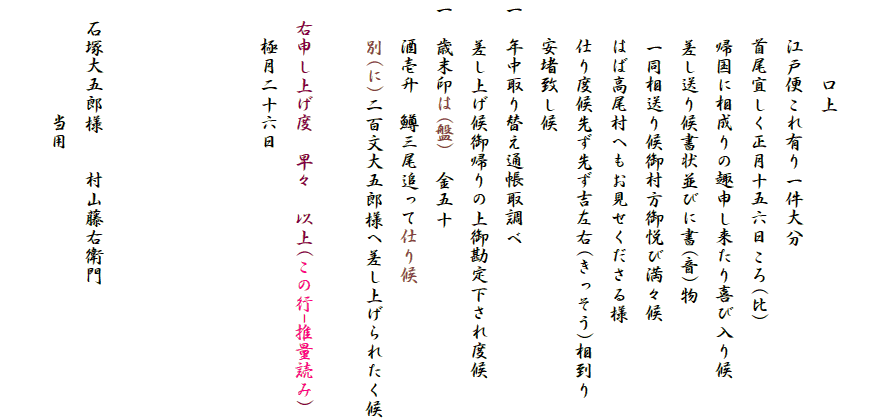 　
　　　　口上
　　江戸便これ有り一件大分
　　首尾宜しく正月十五六日ころ(比)
　　帰国に相成りの趣申し来たり喜び入り候
　　差し送り候書状並びに書(音)物
　　一同相送り候御村方御悦び満々候
　　はば高尾村へもお見せくださる様
　　仕り度候先ず先ず吉左右(きっそう)相到り
　　安堵致し候
一　年中取り替え通帳取調べ
　　差し上げ候御帰りの上御勘定下され度候
一　歳末印は(盤)　金五十
　　酒壱升　鱒三尾追って仕り候
　　別(に)二百文大五郎様へ差し上げられたく候

　右申し上げ度　早々　以上(この行-推量読み)
　　極月二十六日




　石塚大五郎様　　村山藤右衛門
　　　　　　当用
