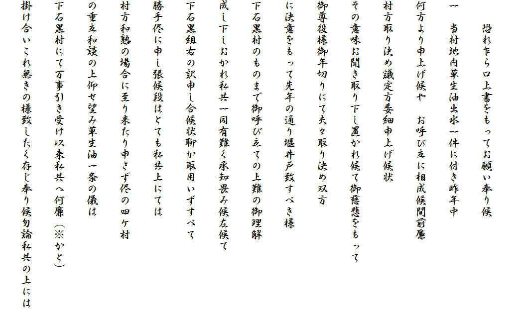 
　　恐れ乍ら口上書をもってお願い奉り候
一　当村地内草生油出水一件に付き昨年中
何方より申上げ候や　お呼び立に相成候間前廉
村方取り決め議定方委細申上げ候状
その意味お聞き取り下し置かれ候て御慈悲をもって
御尊役様御年切りにて夫々取り決め双方
に決意をもって先年の通り堰井戸致すべき様
下石黒村のものまで御呼び立ての上難の御理解
成し下しおかれ私共一同有難く承知畏み候左候て
下石黒組右の訳申し合候状聊か取用いずすべて
勝手侭に申し張候段はとても私共上にては
村方和熟の場合に至り来たり申さず侭の四ケ村
の重立和談の上仰せ望み草生油一条の儀は
下石黒村にて万事引き受け以来私共へ何廉（※かと）
掛け合いこれ無きの様致したく存じ奉り候勿論私共の上には