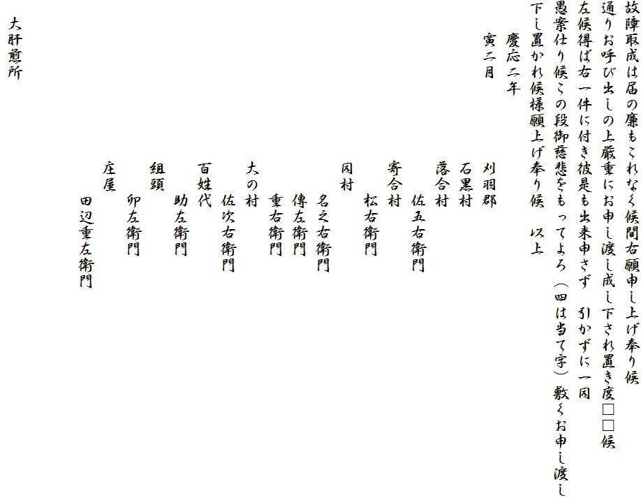 故障取成は届の廉もこれなく候間右願申し上げ奉り候
通りお呼び出しの上厳重にお申し渡し成し下され置き度□□候
左候得ば右一件に付き彼是も出来申さず　引かずに一同
愚案仕り候この段御慈悲をもってよろ（四は当て字）敷くお申し渡し
下し置かれ候様願上げ奉り候　以上
　　慶応二年　
　　寅二月　　　　　刈羽郡
　　　　　　　　　　石黒村
　　　　　　　　　　落合村
　　　　　　　　　　　　佐五右衛門
　　　　　　　　　　寄合村
　　　　　　　　　　　　松右衛門
　　　　　　　　　　同村
　　　　　　　　　　　　名之右衛門
　　　　　　　　　　　　傳左衛門
　　　　　　　　　　　　重右衛門
　　　　　　　　　　大の村　　
　　　　　　　　　　　　佐次右衛門
　　　　　　　　　　百姓代
　　　　　　　　　　　　助左衛門
　　　　　　　　　　組頭
　　　　　　　　　　　　卯左衛門
　　　　　　　　　　庄屋
　　　　　　　　　　　　田辺重左衛門


　大肝煎所　